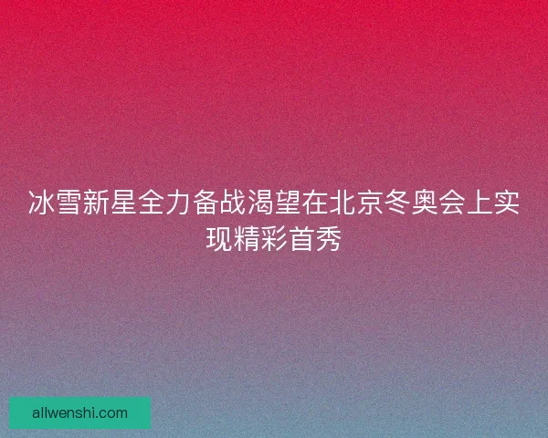 冰雪新星全力备战渴望在北京冬奥会上实现精彩首秀