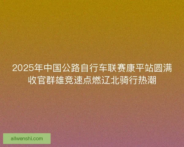 2025年中国公路自行车联赛康平站圆满收官群雄竞速点燃辽北骑行热潮
