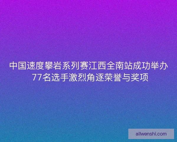 中国速度攀岩系列赛江西全南站成功举办 77名选手激烈角逐荣誉与奖项 中国速度攀岩系列赛江西全南站成功举办 77名选手激烈角逐荣誉与奖项