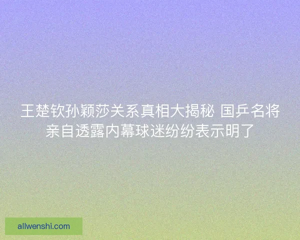 王楚钦孙颖莎关系真相大揭秘 国乒名将亲自透露内幕球迷纷纷表示明了