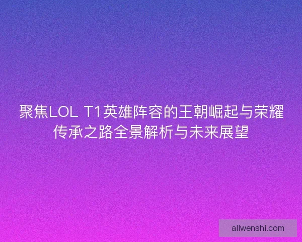 聚焦LOL T1英雄阵容的王朝崛起与荣耀传承之路全景解析与未来展望