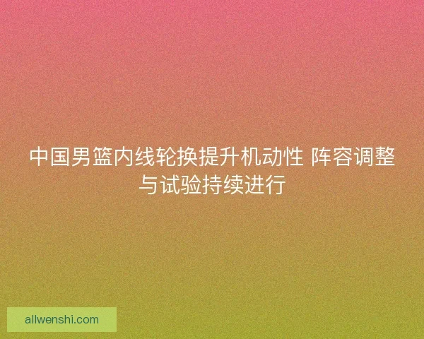 中国男篮内线轮换提升机动性 阵容调整与试验持续进行