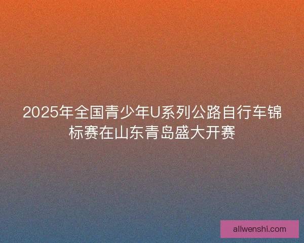 2025年全国青少年U系列公路自行车锦标赛在山东青岛盛大开赛