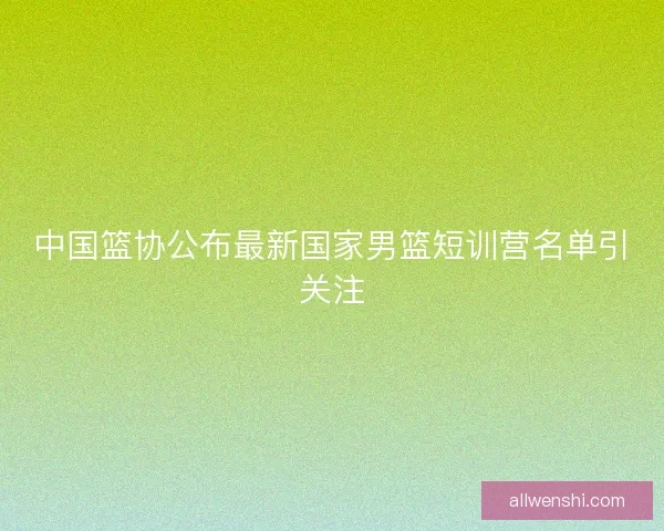 中国篮协公布最新国家男篮短训营名单引关注