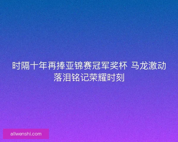 时隔十年再捧亚锦赛冠军奖杯 马龙激动落泪铭记荣耀时刻