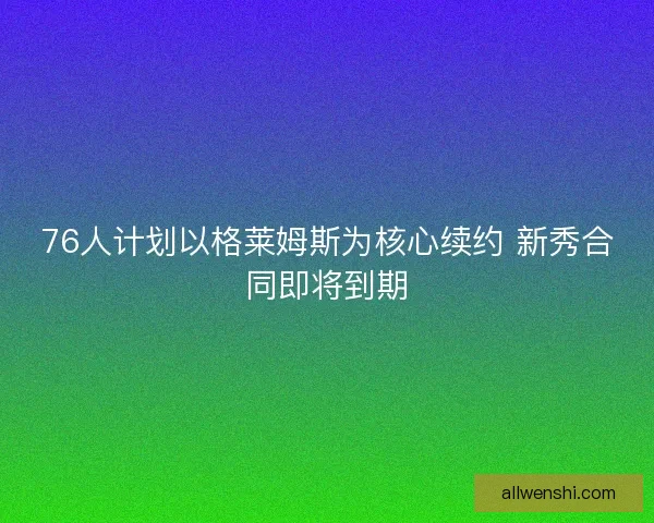 76人计划以格莱姆斯为核心续约 新秀合同即将到期