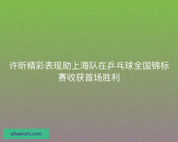 许昕精彩表现助上海队在乒乓球全国锦标赛收获首场胜利