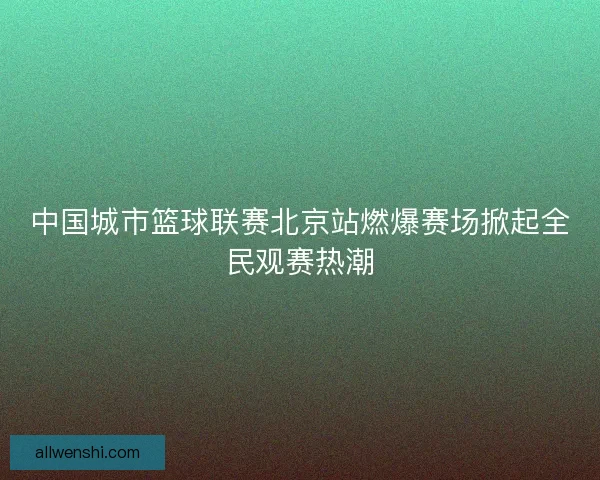 中国城市篮球联赛北京站燃爆赛场掀起全民观赛热潮