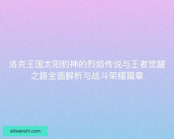 洛克王国太阳豹神的烈焰传说与王者觉醒之路全面解析与战斗荣耀篇章