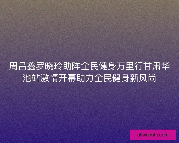 周吕鑫罗晓玲助阵全民健身万里行甘肃华池站激情开幕助力全民健身新风尚 周吕鑫罗晓玲助阵全民健身万里行甘肃华池站激情开幕助力全民健身新风尚