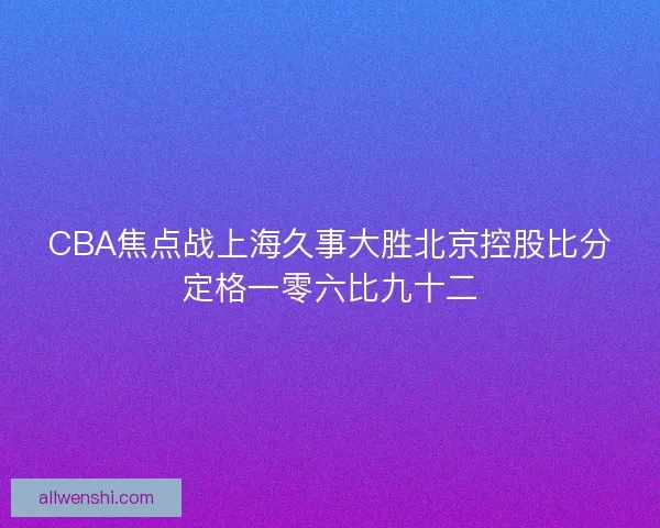 CBA焦点战上海久事大胜北京控股比分定格一零六比九十二