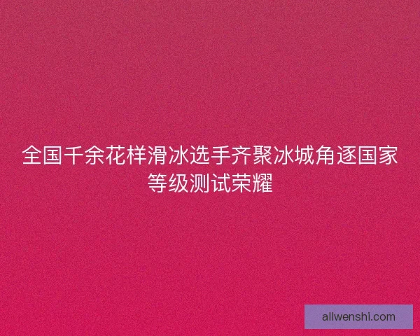 全国千余花样滑冰选手齐聚冰城角逐国家等级测试荣耀 全国千余花样滑冰选手齐聚冰城角逐国家等级测试荣耀